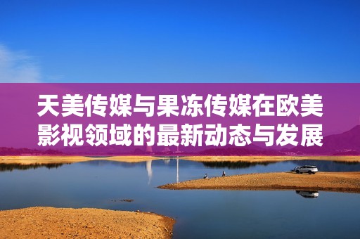 天美傳媒與果凍傳媒在歐美影視領域的最新動態與發展分析