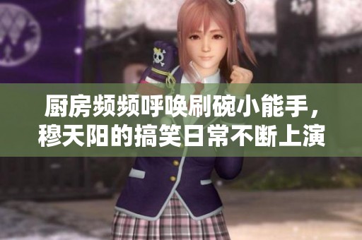 廚房頻頻呼喚刷碗小能手，穆天陽的搞笑日常不斷上演