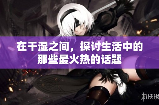 在干濕之間，探討生活中的那些最火熱的話題