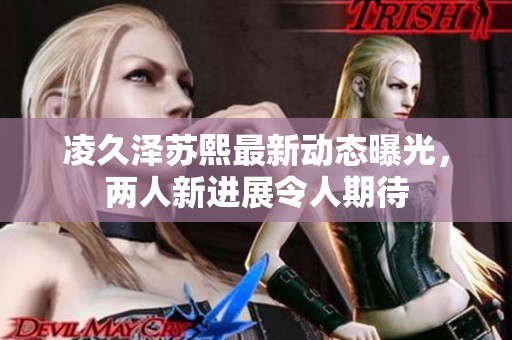 凌久澤蘇熙最新動態曝光，兩人新進展令人期待