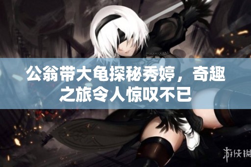 公翁帶大龜探秘秀婷，奇趣之旅令人驚嘆不已