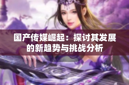 國產(chǎn)傳媒崛起：探討其發(fā)展的新趨勢與挑戰(zhàn)分析