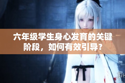 六年級學生身心發育的關鍵階段，如何有效引導？