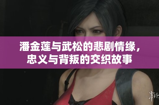 潘金蓮與武松的悲劇情緣，忠義與背叛的交織故事