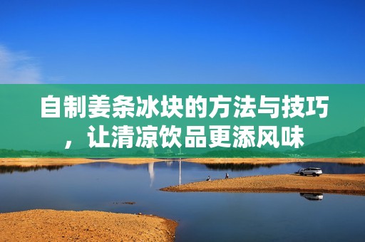 自制姜條冰塊的方法與技巧，讓清涼飲品更添風味