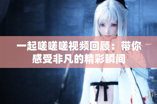 一起嗟嗟嗟視頻回顧：帶你感受非凡的精彩瞬間