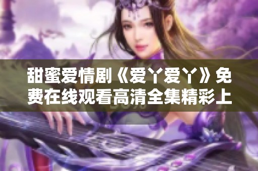 甜蜜愛情劇《愛丫愛丫》免費在線觀看高清全集精彩上線