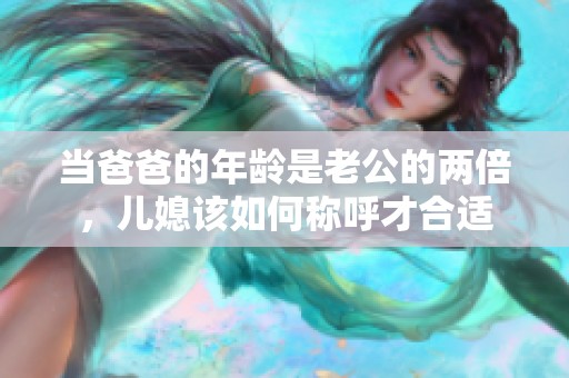 當爸爸的年齡是老公的兩倍，兒媳該如何稱呼才合適