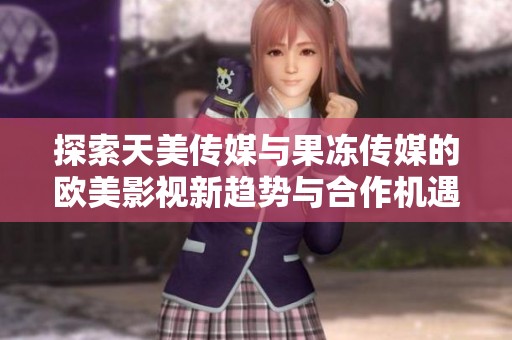 探索天美傳媒與果凍傳媒的歐美影視新趨勢與合作機(jī)遇