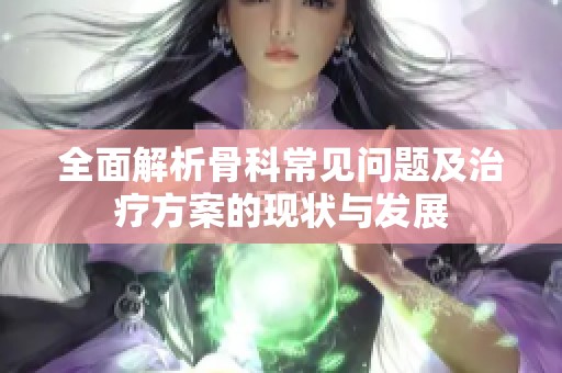 全面解析骨科常見問題及治療方案的現狀與發展