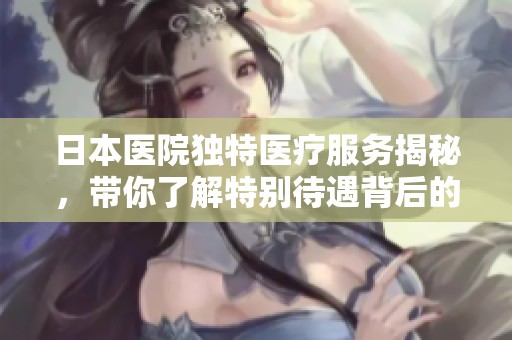 日本醫院獨特醫療服務揭秘，帶你了解特別待遇背后的故事