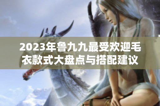 2023年魯九九最受歡迎毛衣款式大盤點(diǎn)與搭配建議