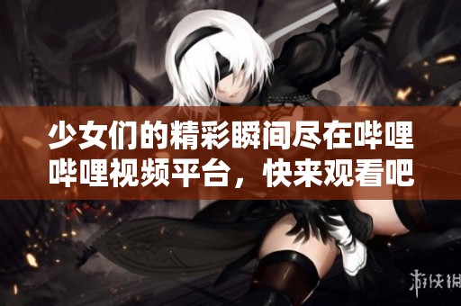 少女們的精彩瞬間盡在嗶哩嗶哩視頻平臺，快來觀看吧