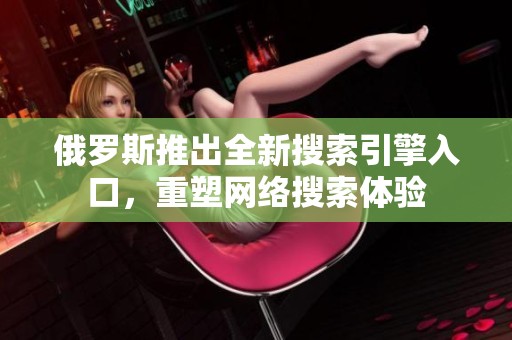 俄羅斯推出全新搜索引擎入口，重塑網(wǎng)絡搜索體驗