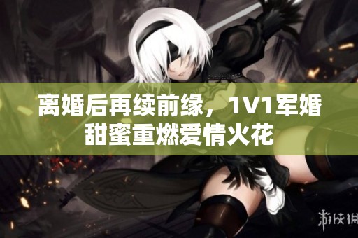 離婚后再續前緣，1V1軍婚甜蜜重燃愛情火花