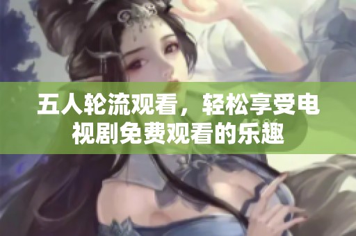 五人輪流觀看，輕松享受電視劇免費觀看的樂趣