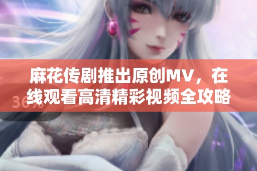 麻花傳劇推出原創(chuàng)MV，在線觀看高清精彩視頻全攻略