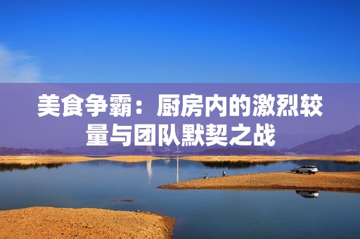 美食爭(zhēng)霸：廚房?jī)?nèi)的激烈較量與團(tuán)隊(duì)默契之戰(zhàn)