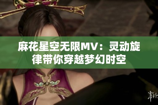麻花星空無限MV：靈動旋律帶你穿越夢幻時空