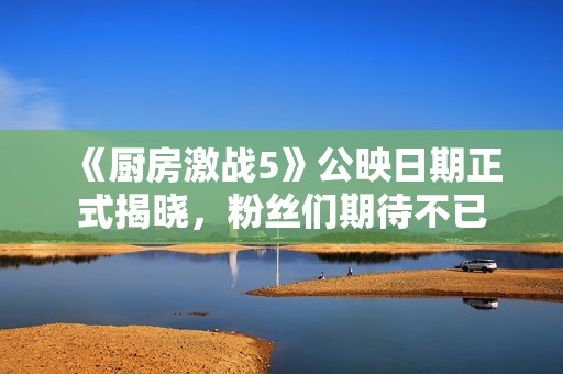 《廚房激戰5》公映日期正式揭曉，粉絲們期待不已