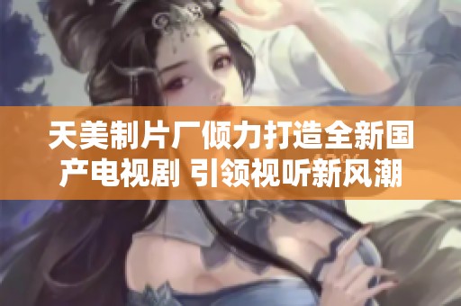天美制片廠傾力打造全新國產電視劇 引領視聽新風潮