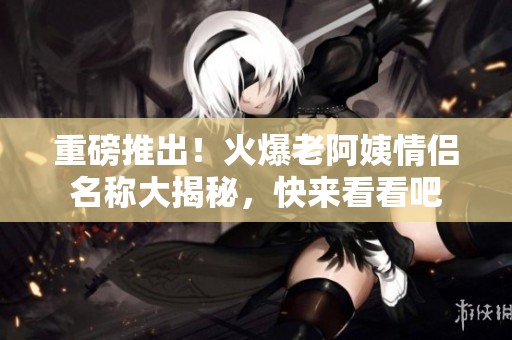 重磅推出！火爆老阿姨情侶名稱大揭秘，快來看看吧