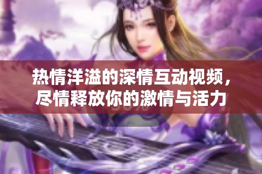 熱情洋溢的深情互動視頻，盡情釋放你的激情與活力