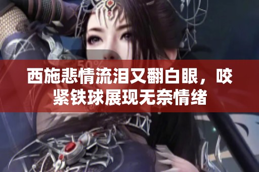 西施悲情流淚又翻白眼，咬緊鐵球展現無奈情緒