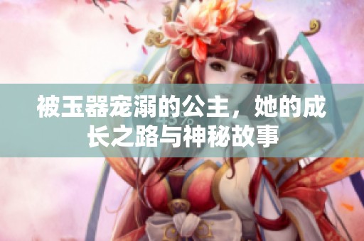 被玉器寵溺的公主，她的成長之路與神秘故事