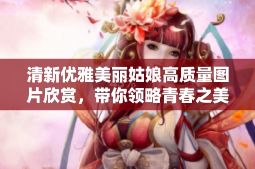 清新優雅美麗姑娘高質量圖片欣賞，帶你領略青春之美