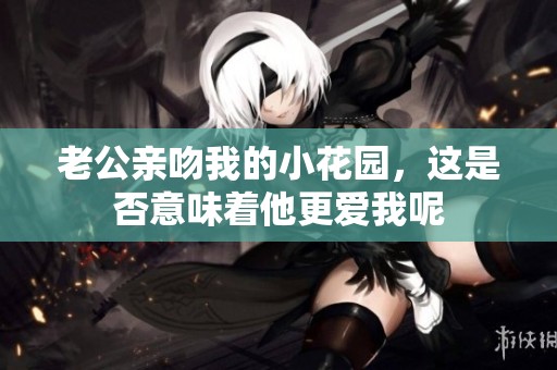 老公親吻我的小花園，這是否意味著他更愛我呢