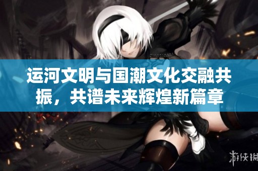運(yùn)河文明與國(guó)潮文化交融共振，共譜未來(lái)輝煌新篇章