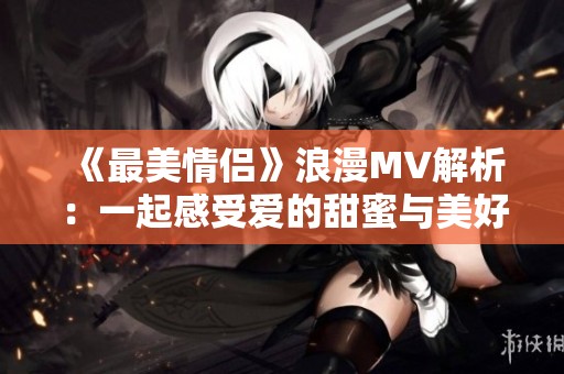 《最美情侶》浪漫MV解析：一起感受愛的甜蜜與美好
