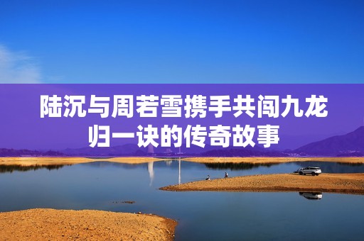 陸沉與周若雪攜手共闖九龍歸一訣的傳奇故事