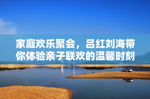 家庭歡樂(lè)聚會(huì),呂紅劉海帶你體驗(yàn)親子聯(lián)歡的溫馨時(shí)刻 家庭歡樂(lè)聚會(huì),呂紅劉海帶你體驗(yàn)親子聯(lián)歡的溫馨時(shí)刻