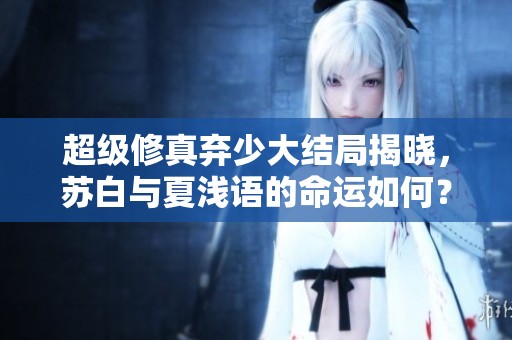 超級修真棄少大結局揭曉，蘇白與夏淺語的命運如何？