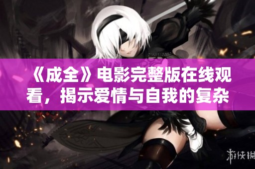 《成全》電影完整版在線觀看，揭示愛情與自我的復雜關系