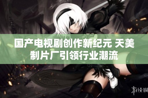國產電視劇創(chuàng)作新紀元 天美制片廠引領行業(yè)潮流