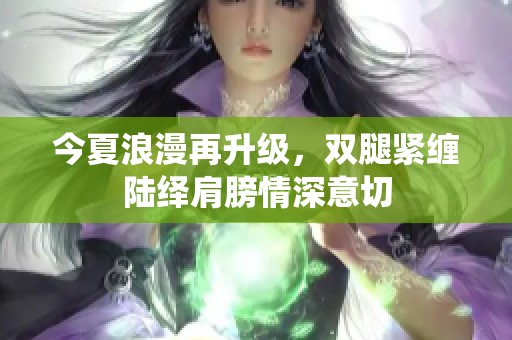 今夏浪漫再升級，雙腿緊纏陸繹肩膀情深意切