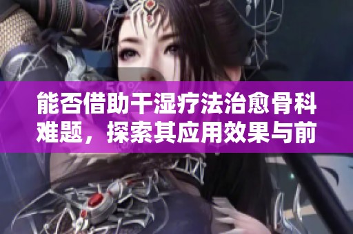 能否借助干濕療法治愈骨科難題，探索其應用效果與前景