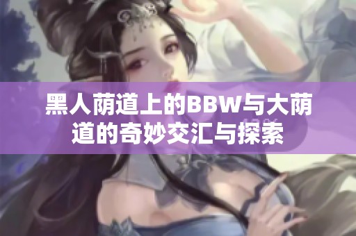 黑人蔭道上的BBW與大蔭道的奇妙交匯與探索