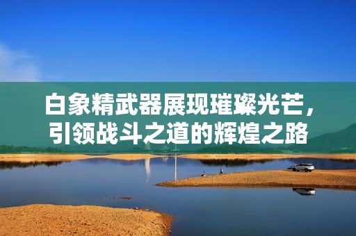 白象精武器展現(xiàn)璀璨光芒，引領(lǐng)戰(zhàn)斗之道的輝煌之路