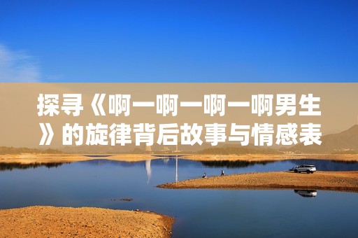 探尋《啊一啊一啊一啊男生》的旋律背后故事與情感表達(dá)