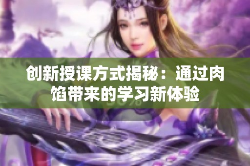 創(chuàng)新授課方式揭秘：通過肉餡帶來的學(xué)習(xí)新體驗