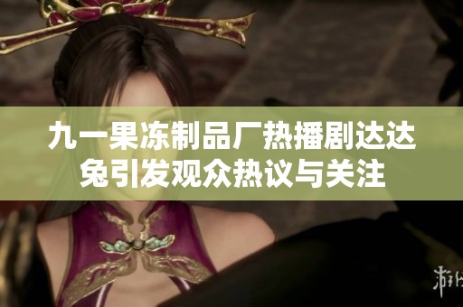九一果凍制品廠熱播劇達達兔引發觀眾熱議與關注