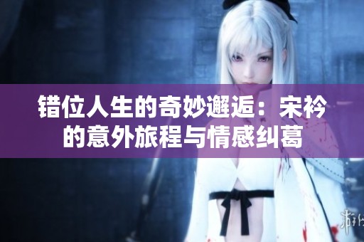 錯位人生的奇妙邂逅：宋衿的意外旅程與情感糾葛