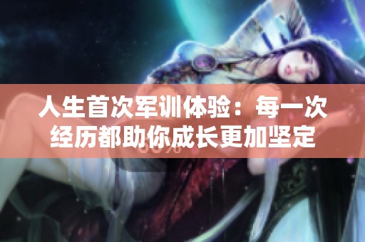 人生首次軍訓體驗：每一次經歷都助你成長更加堅定