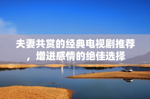 夫妻共賞的經典電視劇推薦，增進感情的絕佳選擇