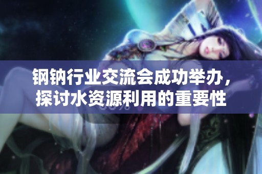 鋼鈉行業交流會成功舉辦，探討水資源利用的重要性