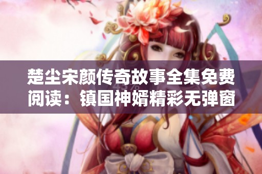 楚塵宋顏傳奇故事全集免費閱讀：鎮國神婿精彩無彈窗內容全揭曉